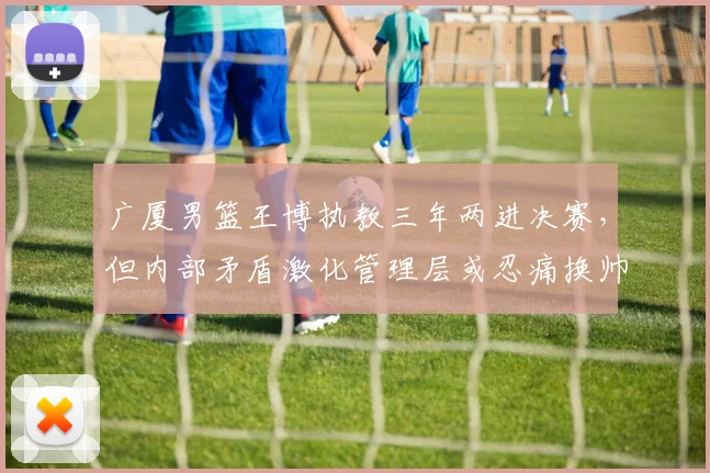 广厦男篮王博执教三年两进决赛,但内部矛盾激化管理层或忍痛换帅