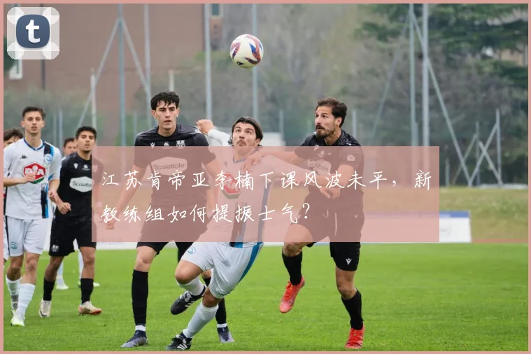 江苏肯帝亚李楠下课风波未平，新教练组如何提振士气？