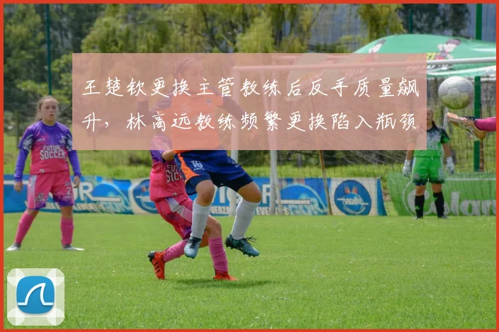 王楚钦更换主管教练后反手质量飙升,林高远教练频繁更换陷入瓶颈?